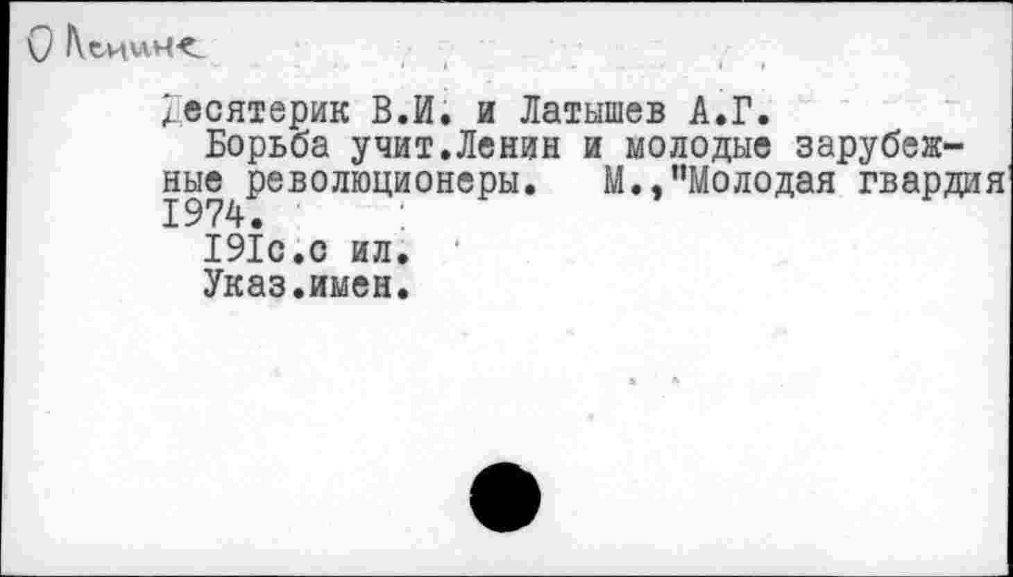 ﻿ОКеиинк
Десятерик В.И. и Латышев А.Г.
Борьба учит.Ленин и молодые зарубежные революционеры. М..пМолодая гвардия 1974.
191с.с ил.
Указ.имен.